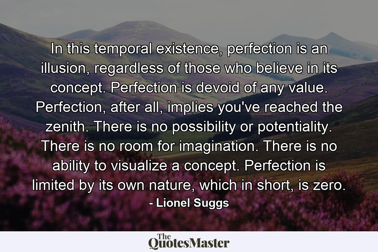 In this temporal existence, perfection is an illusion, regardless of those who believe in its concept. Perfection is devoid of any value. Perfection, after all, implies you've reached the zenith. There is no possibility or potentiality. There is no room for imagination. There is no ability to visualize a concept. Perfection is limited by its own nature, which in short, is zero. - Quote by Lionel Suggs