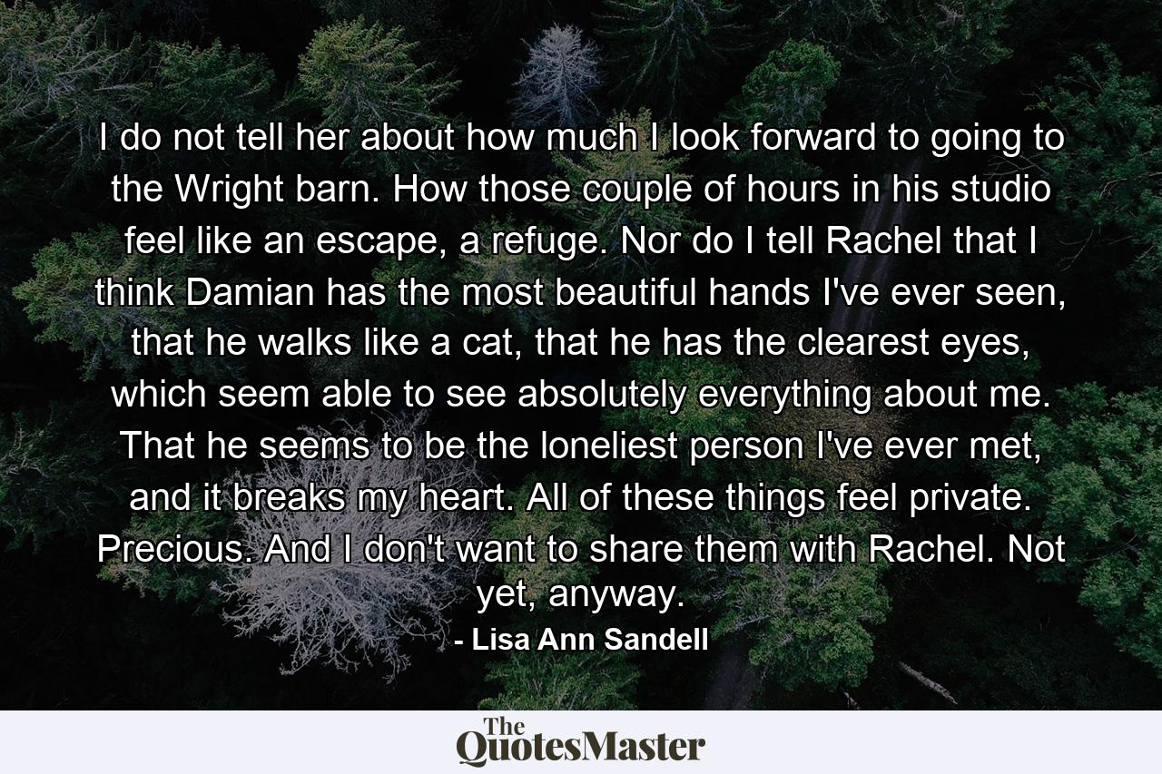 I do not tell her about how much I look forward to going to the Wright barn. How those couple of hours in his studio feel like an escape, a refuge. Nor do I tell Rachel that I think Damian has the most beautiful hands I've ever seen, that he walks like a cat, that he has the clearest eyes, which seem able to see absolutely everything about me. That he seems to be the loneliest person I've ever met, and it breaks my heart. All of these things feel private. Precious. And I don't want to share them with Rachel. Not yet, anyway. - Quote by Lisa Ann Sandell