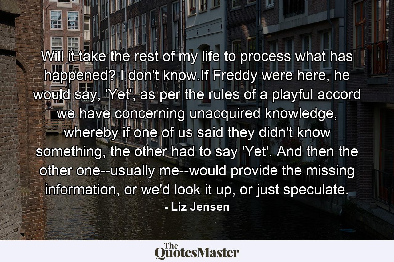 Will it take the rest of my life to process what has happened? I don't know.If Freddy were here, he would say, 'Yet', as per the rules of a playful accord we have concerning unacquired knowledge, whereby if one of us said they didn't know something, the other had to say 'Yet'. And then the other one--usually me--would provide the missing information, or we'd look it up, or just speculate. - Quote by Liz Jensen