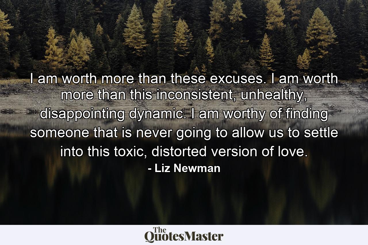 I am worth more than these excuses. I am worth more than this inconsistent, unhealthy, disappointing dynamic. I am worthy of finding someone that is never going to allow us to settle into this toxic, distorted version of love. - Quote by Liz Newman