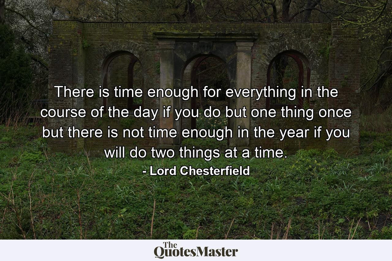 There is time enough for everything in the course of the day if you do but one thing once  but there is not time enough in the year if you will do two things at a time. - Quote by Lord Chesterfield