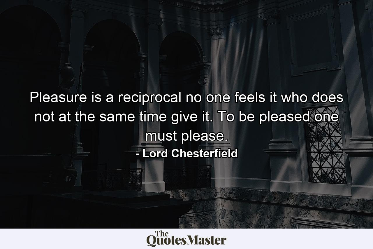 Pleasure is a reciprocal  no one feels it who does not at the same time give it. To be pleased  one must please. - Quote by Lord Chesterfield