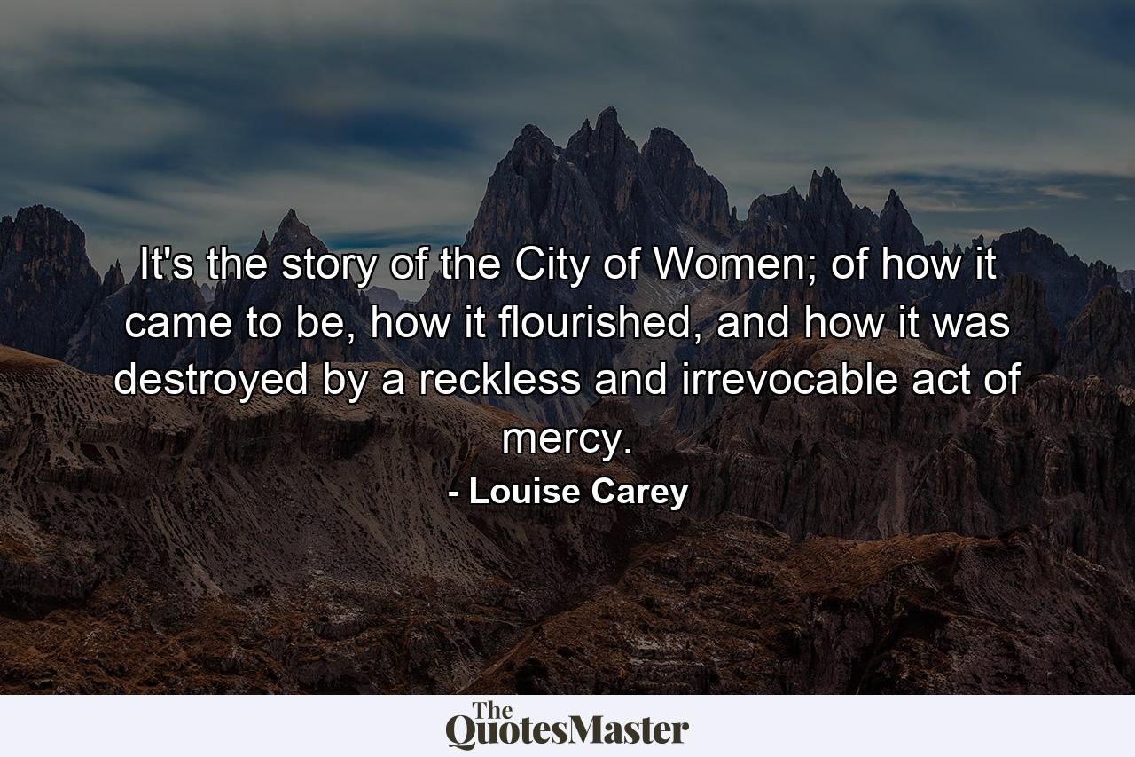 It's the story of the City of Women; of how it came to be, how it flourished, and how it was destroyed by a reckless and irrevocable act of mercy. - Quote by Louise Carey