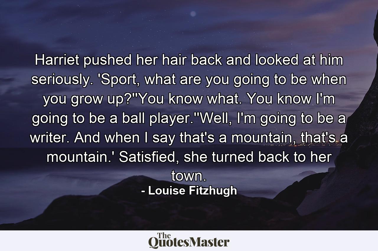 Harriet pushed her hair back and looked at him seriously. 'Sport, what are you going to be when you grow up?''You know what. You know I'm going to be a ball player.''Well, I'm going to be a writer. And when I say that's a mountain, that's a mountain.' Satisfied, she turned back to her town. - Quote by Louise Fitzhugh