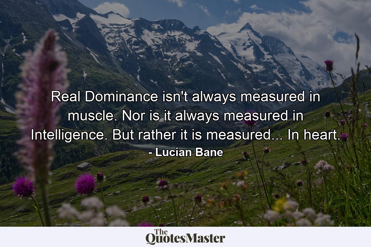 Real Dominance isn't always measured in muscle. Nor is it always measured in Intelligence. But rather it is measured... In heart. - Quote by Lucian Bane