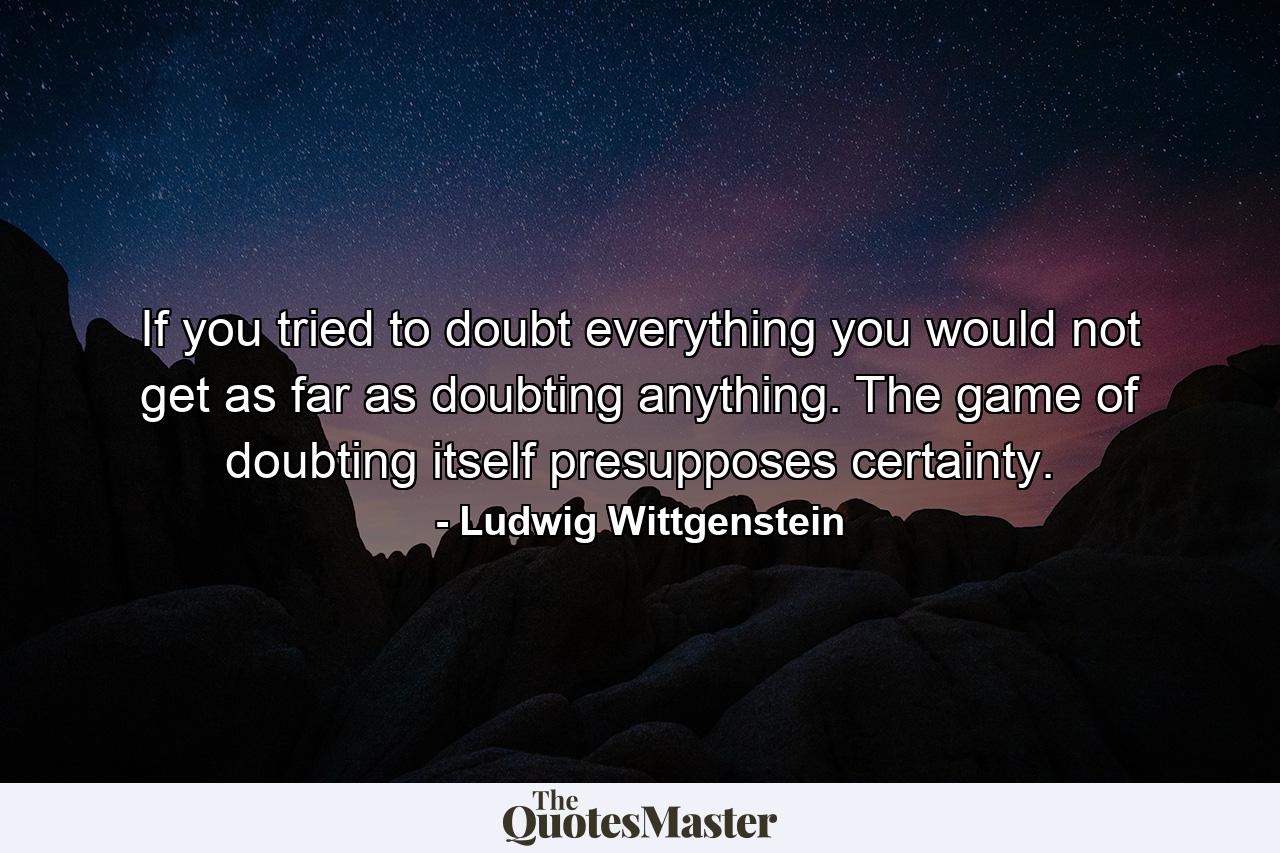 If you tried to doubt everything you would not get as far as doubting anything. The game of doubting itself presupposes certainty. - Quote by Ludwig Wittgenstein