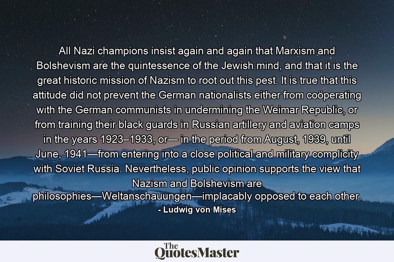 All Nazi champions insist again and again that Marxism and Bolshevism are the quintessence of the Jewish mind, and that it is the great historic mission of Nazism to root out this pest. It is true that this attitude did not prevent the German nationalists either from coöperating with the German communists in undermining the Weimar Republic, or from training their black guards in Russian artillery and aviation camps in the years 1923–1933, or— in the period from August, 1939, until June, 1941—from entering into a close political and military complicity with Soviet Russia. Nevertheless, public opinion supports the view that Nazism and Bolshevism are philosophies—Weltanschauungen—implacably opposed to each other. - Quote by Ludwig von Mises