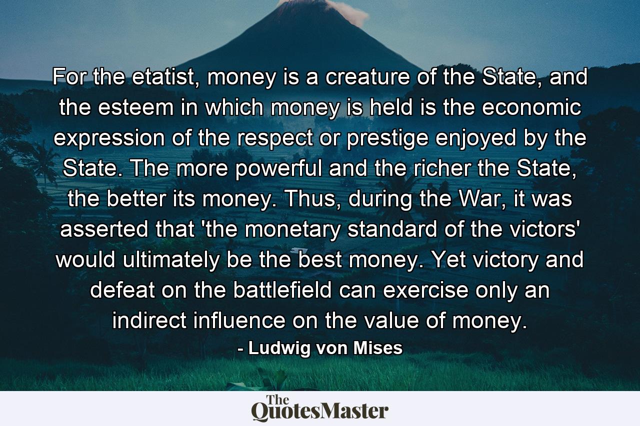 For the etatist, money is a creature of the State, and the esteem in which money is held is the economic expression of the respect or prestige enjoyed by the State. The more powerful and the richer the State, the better its money. Thus, during the War, it was asserted that 'the monetary standard of the victors' would ultimately be the best money. Yet victory and defeat on the battlefield can exercise only an indirect influence on the value of money. - Quote by Ludwig von Mises