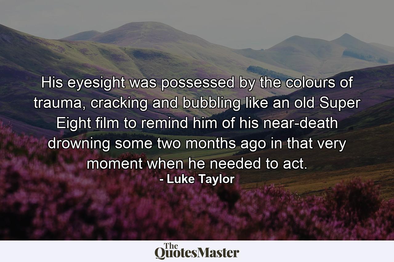 His eyesight was possessed by the colours of trauma, cracking and bubbling like an old Super Eight film to remind him of his near-death drowning some two months ago in that very moment when he needed to act. - Quote by Luke Taylor