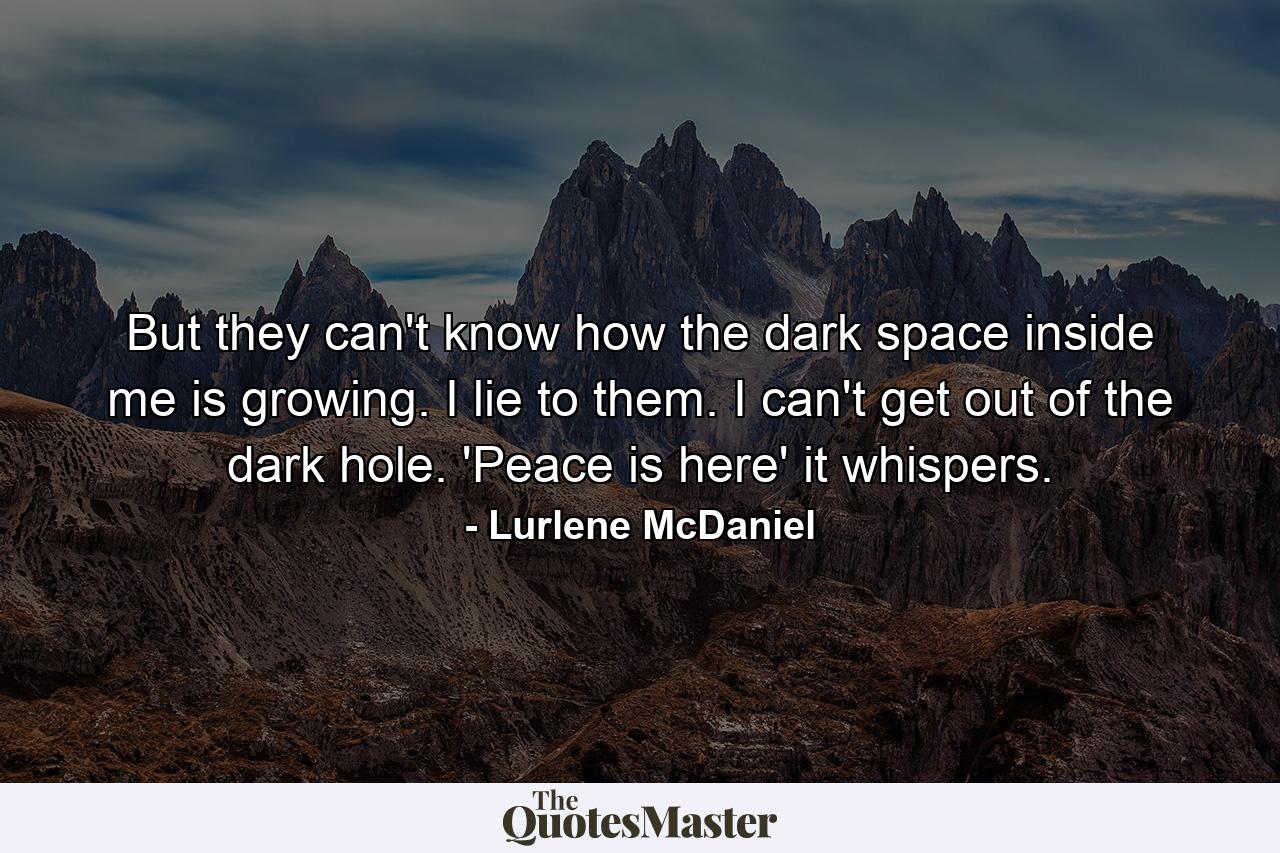 But they can't know how the dark space inside me is growing. I lie to them. I can't get out of the dark hole. 'Peace is here' it whispers. - Quote by Lurlene McDaniel