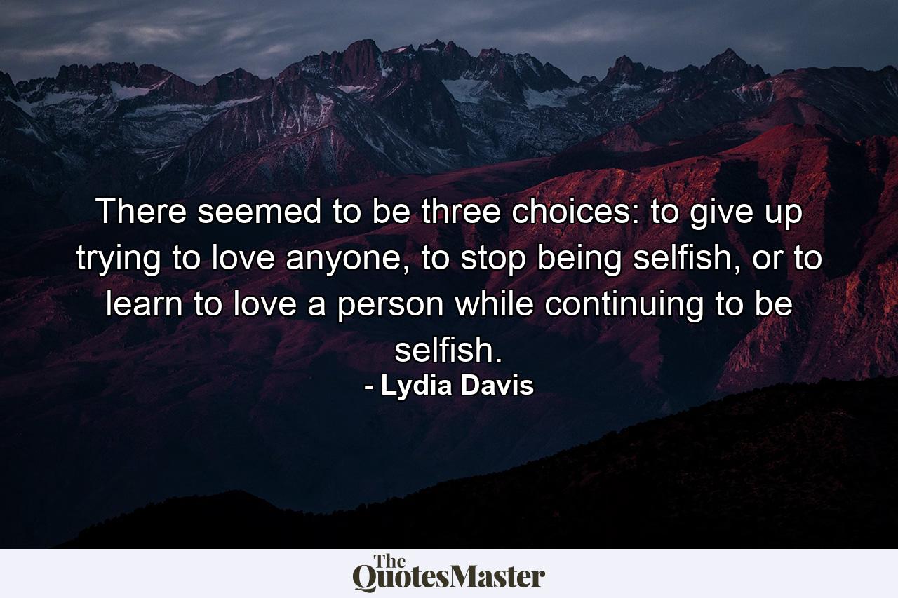 There seemed to be three choices: to give up trying to love anyone, to stop being selfish, or to learn to love a person while continuing to be selfish. - Quote by Lydia Davis