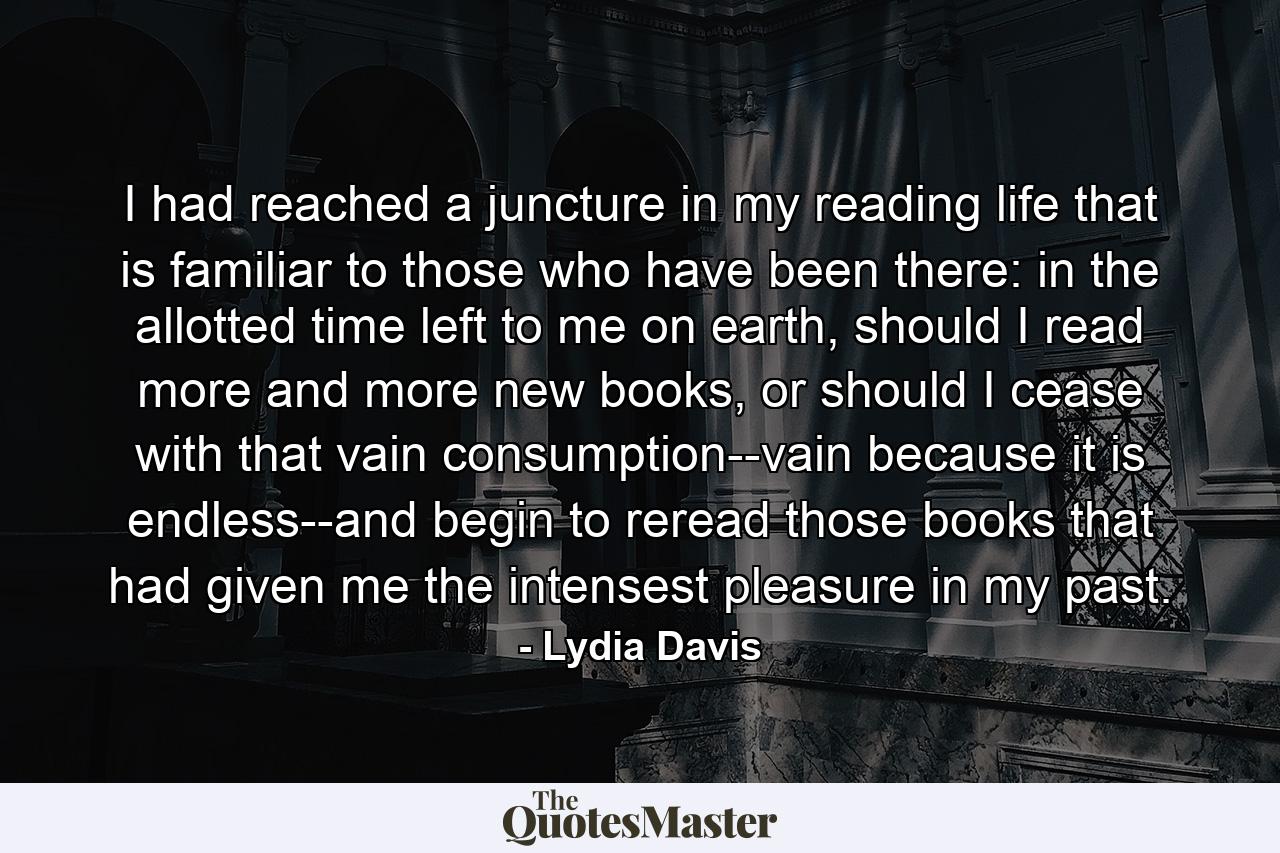 I had reached a juncture in my reading life that is familiar to those who have been there: in the allotted time left to me on earth, should I read more and more new books, or should I cease with that vain consumption--vain because it is endless--and begin to reread those books that had given me the intensest pleasure in my past. - Quote by Lydia Davis