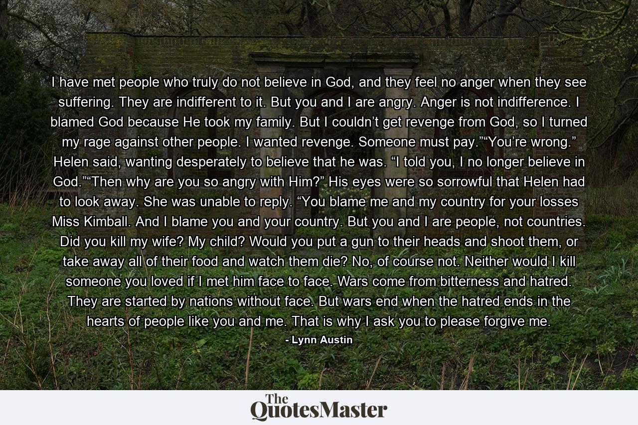 I have met people who truly do not believe in God, and they feel no anger when they see suffering. They are indifferent to it. But you and I are angry. Anger is not indifference. I blamed God because He took my family. But I couldn’t get revenge from God, so I turned my rage against other people. I wanted revenge. Someone must pay.”“You’re wrong.” Helen said, wanting desperately to believe that he was. “I told you, I no longer believe in God.”“Then why are you so angry with Him?” His eyes were so sorrowful that Helen had to look away. She was unable to reply. “You blame me and my country for your losses Miss Kimball. And I blame you and your country. But you and I are people, not countries. Did you kill my wife? My child? Would you put a gun to their heads and shoot them, or take away all of their food and watch them die? No, of course not. Neither would I kill someone you loved if I met him face to face. Wars come from bitterness and hatred. They are started by nations without face. But wars end when the hatred ends in the hearts of people like you and me. That is why I ask you to please forgive me. - Quote by Lynn Austin