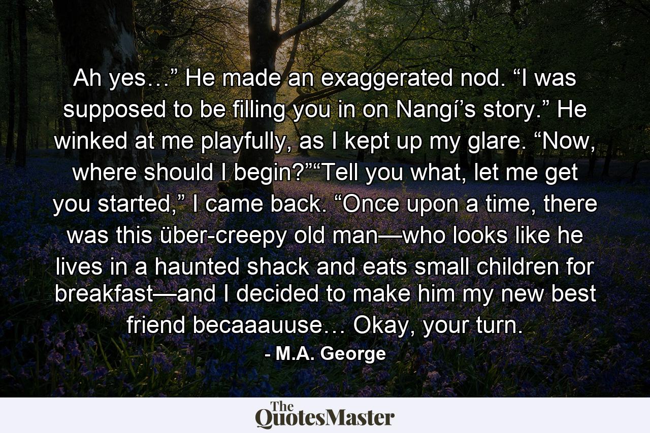 Ah yes…” He made an exaggerated nod. “I was supposed to be filling you in on Nangí’s story.” He winked at me playfully, as I kept up my glare. “Now, where should I begin?”“Tell you what, let me get you started,” I came back. “Once upon a time, there was this über-creepy old man—who looks like he lives in a haunted shack and eats small children for breakfast—and I decided to make him my new best friend becaaauuse… Okay, your turn. - Quote by M.A. George