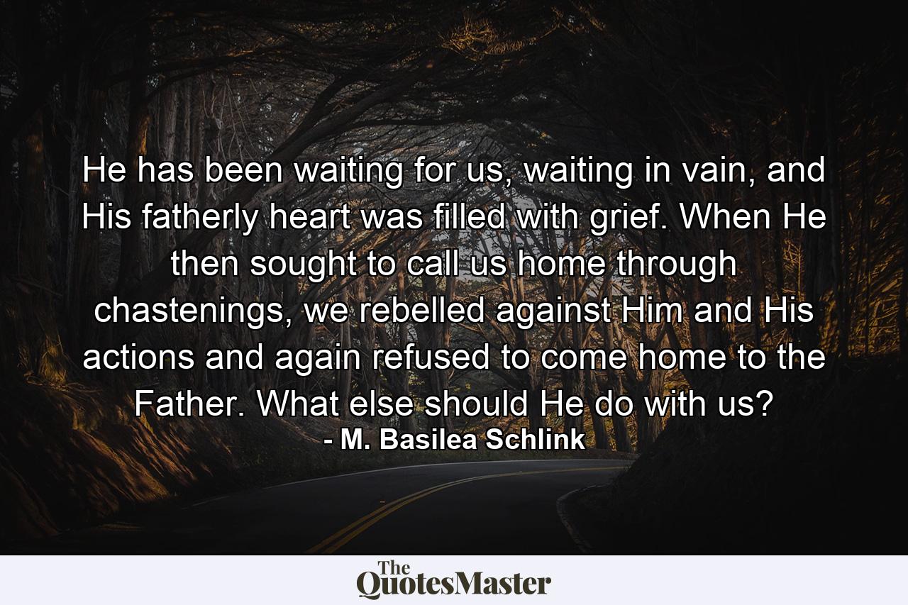 He has been waiting for us, waiting in vain, and His fatherly heart was filled with grief. When He then sought to call us home through chastenings, we rebelled against Him and His actions and again refused to come home to the Father. What else should He do with us? - Quote by M. Basilea Schlink