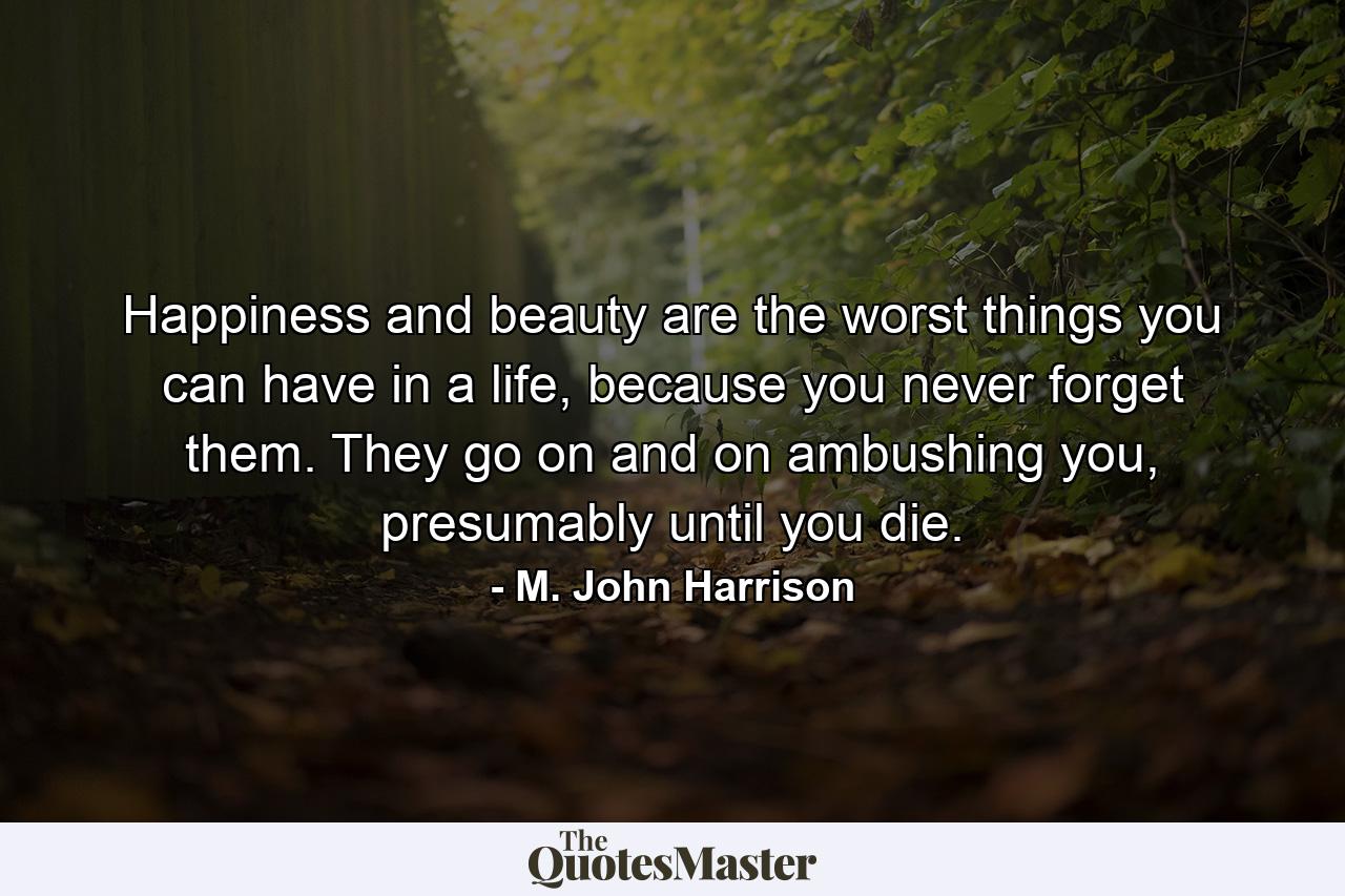 Happiness and beauty are the worst things you can have in a life, because you never forget them. They go on and on ambushing you, presumably until you die. - Quote by M. John Harrison