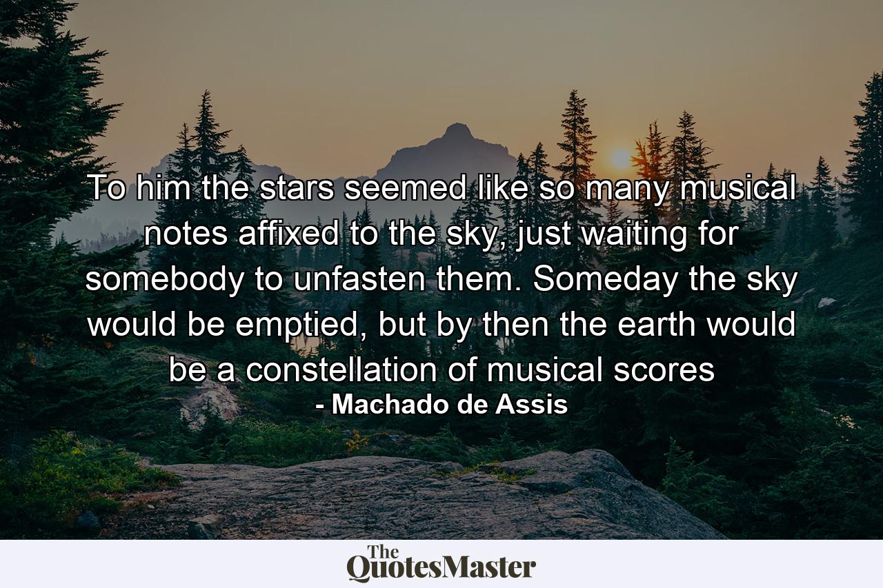 To him the stars seemed like so many musical notes affixed to the sky, just waiting for somebody to unfasten them. Someday the sky would be emptied, but by then the earth would be a constellation of musical scores - Quote by Machado de Assis