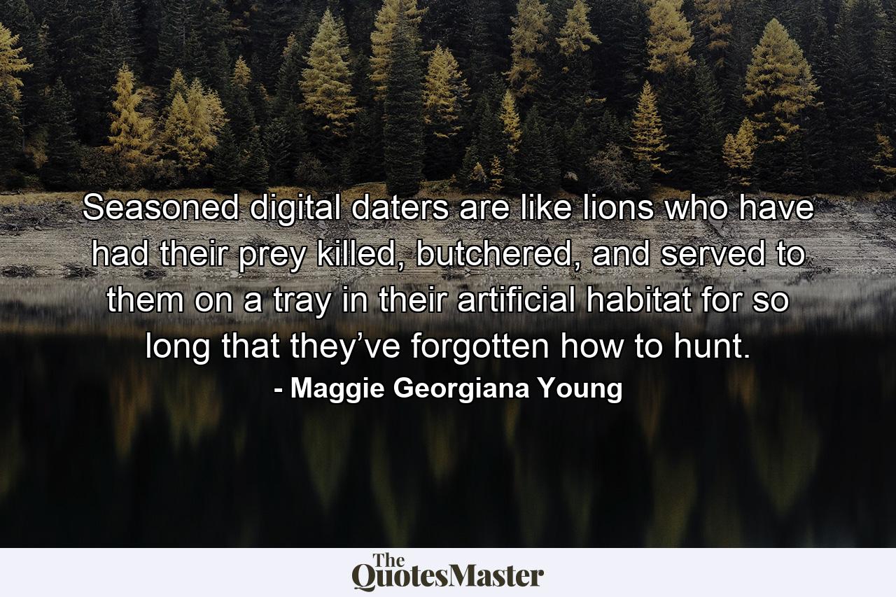 Seasoned digital daters are like lions who have had their prey killed, butchered, and served to them on a tray in their artificial habitat for so long that they’ve forgotten how to hunt. - Quote by Maggie Georgiana Young