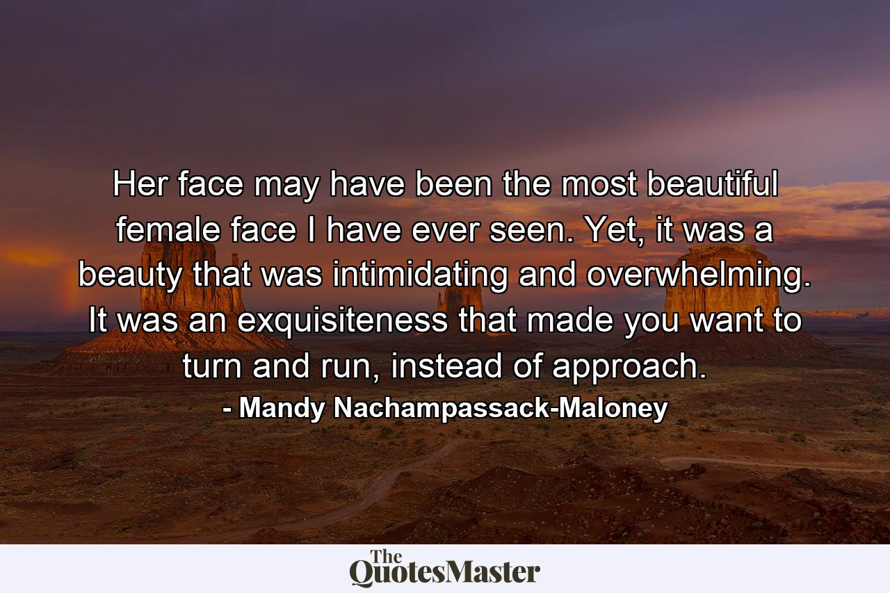 Her face may have been the most beautiful female face I have ever seen. Yet, it was a beauty that was intimidating and overwhelming. It was an exquisiteness that made you want to turn and run, instead of approach. - Quote by Mandy Nachampassack-Maloney