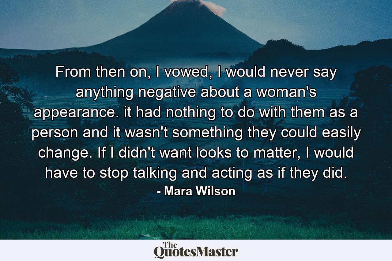 From then on, I vowed, I would never say anything negative about a woman's appearance. it had nothing to do with them as a person and it wasn't something they could easily change. If I didn't want looks to matter, I would have to stop talking and acting as if they did. - Quote by Mara Wilson