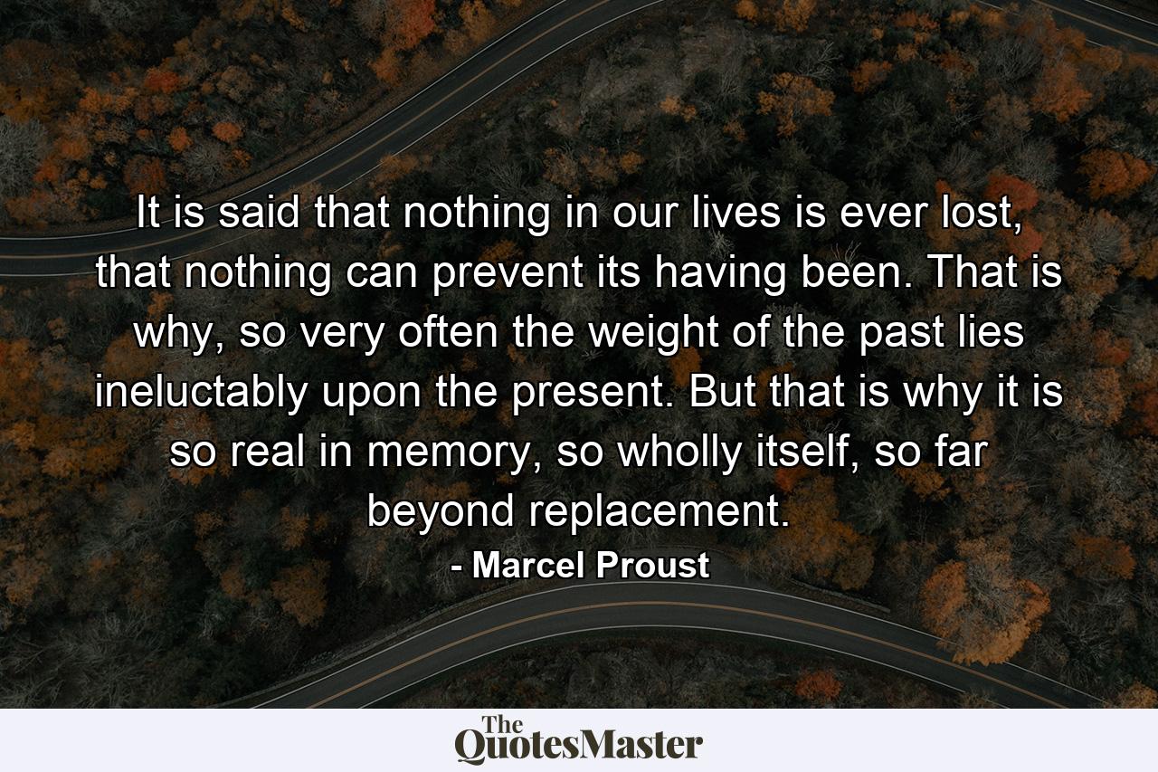 It is said that nothing in our lives is ever lost, that nothing can prevent its having been. That is why, so very often the weight of the past lies ineluctably upon the present. But that is why it is so real in memory, so wholly itself, so far beyond replacement. - Quote by Marcel Proust