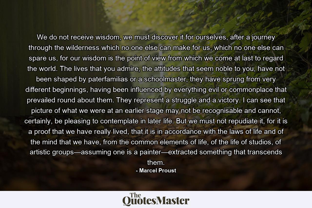 We do not receive wisdom, we must discover it for ourselves, after a journey through the wilderness which no one else can make for us, which no one else can spare us, for our wisdom is the point of view from which we come at last to regard the world. The lives that you admire, the attitudes that seem noble to you, have not been shaped by paterfamilias or a schoolmaster, they have sprung from very different beginnings, having been influenced by everything evil or commonplace that prevailed round about them. They represent a struggle and a victory. I can see that picture of what we were at an earlier stage may not be recognisable and cannot, certainly, be pleasing to contemplate in later life. But we must not repudiate it, for it is a proof that we have really lived, that it is in accordance with the laws of life and of the mind that we have, from the common elements of life, of the life of studios, of artistic groups—assuming one is a painter—extracted something that transcends them. - Quote by Marcel Proust