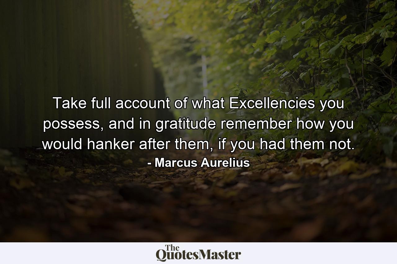 Take full account of what Excellencies you possess, and in gratitude remember how you would hanker after them, if you had them not. - Quote by Marcus Aurelius