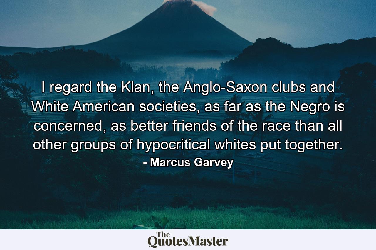 I regard the Klan, the Anglo-Saxon clubs and White American societies, as far as the Negro is concerned, as better friends of the race than all other groups of hypocritical whites put together. - Quote by Marcus Garvey