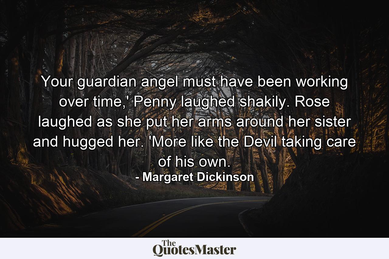 Your guardian angel must have been working over time,' Penny laughed shakily. Rose laughed as she put her arms around her sister and hugged her. 'More like the Devil taking care of his own. - Quote by Margaret Dickinson