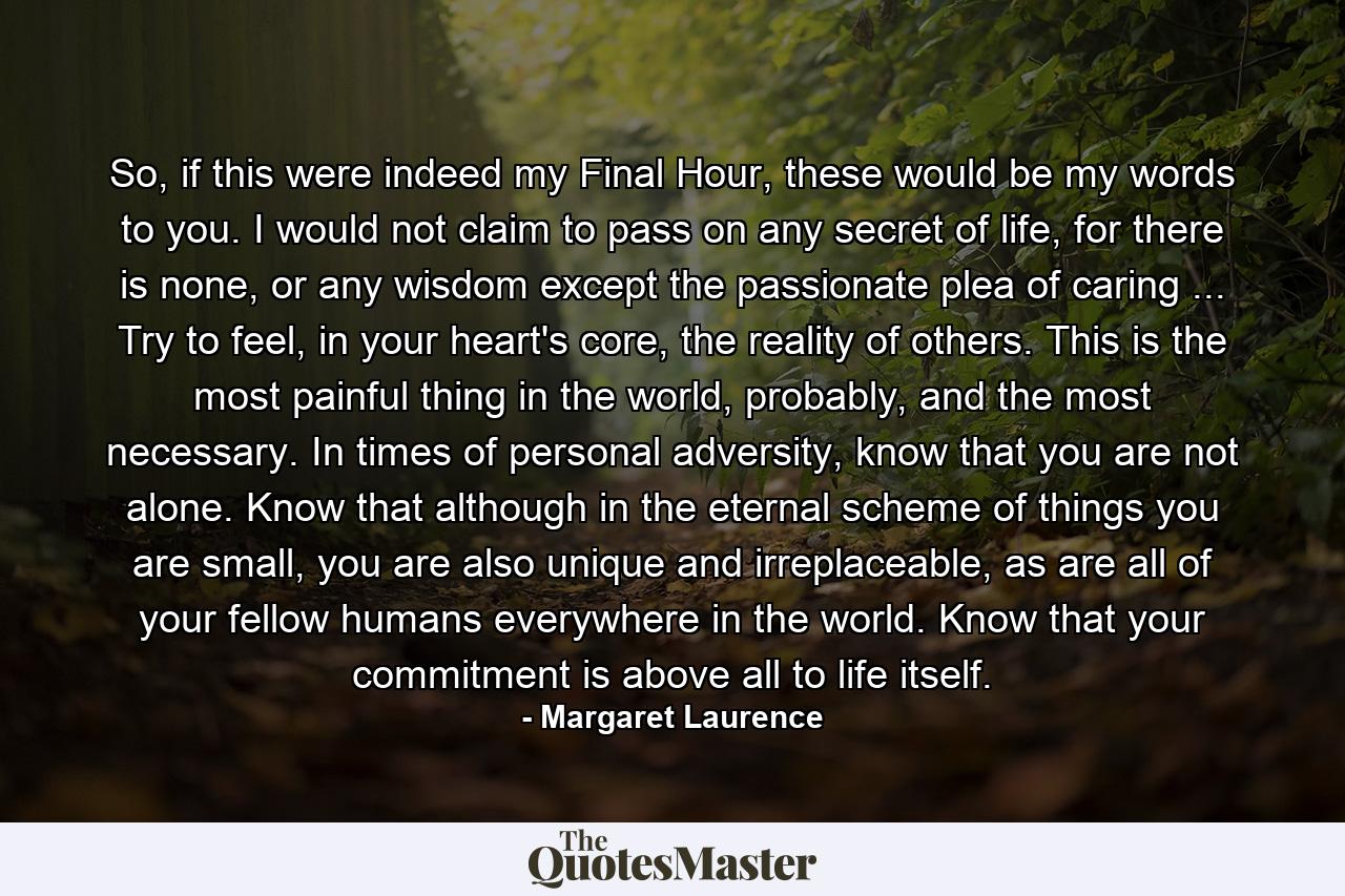 So, if this were indeed my Final Hour, these would be my words to you. I would not claim to pass on any secret of life, for there is none, or any wisdom except the passionate plea of caring ... Try to feel, in your heart's core, the reality of others. This is the most painful thing in the world, probably, and the most necessary. In times of personal adversity, know that you are not alone. Know that although in the eternal scheme of things you are small, you are also unique and irreplaceable, as are all of your fellow humans everywhere in the world. Know that your commitment is above all to life itself. - Quote by Margaret Laurence