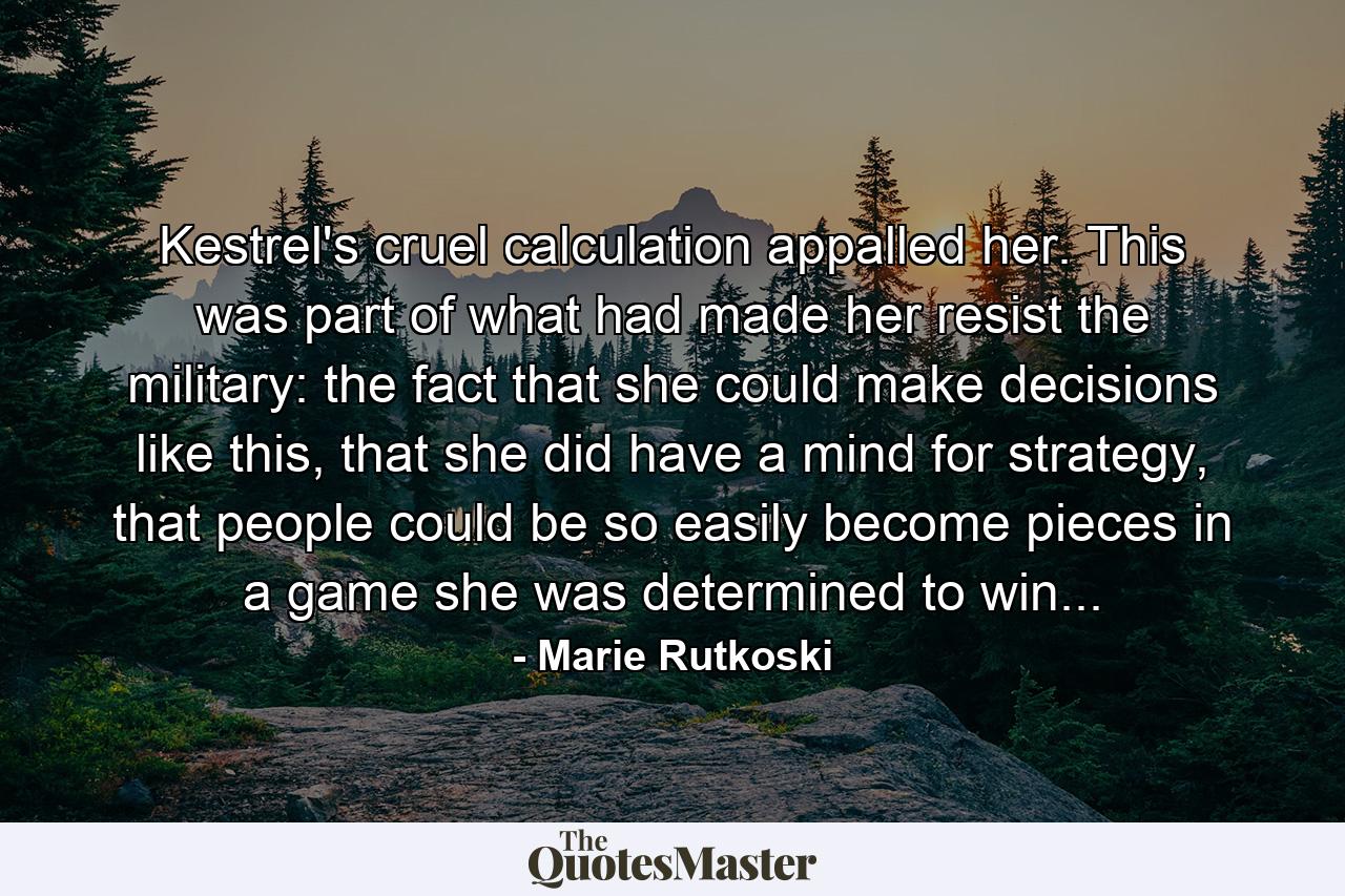 Kestrel's cruel calculation appalled her. This was part of what had made her resist the military: the fact that she could make decisions like this, that she did have a mind for strategy, that people could be so easily become pieces in a game she was determined to win... - Quote by Marie Rutkoski