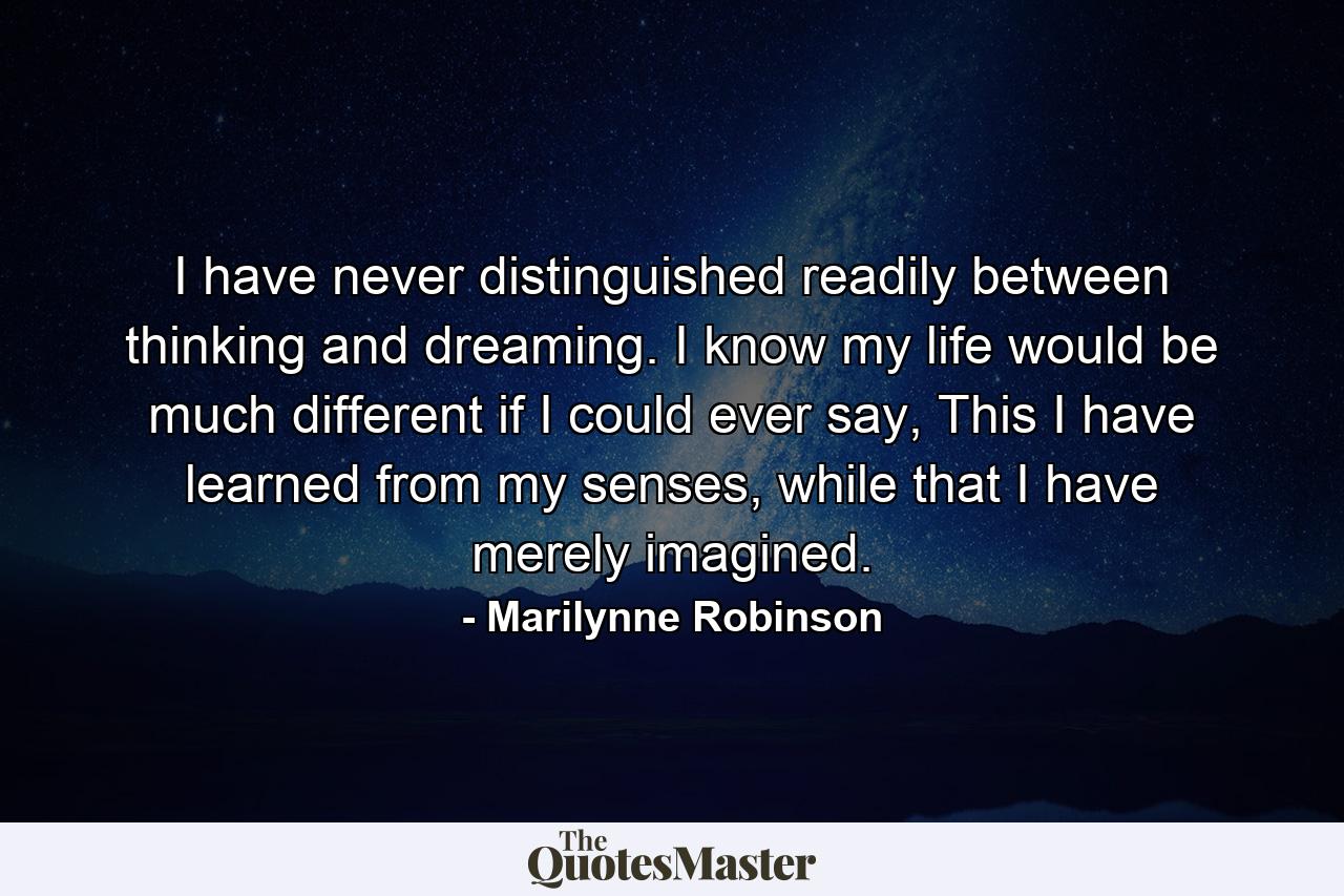 I have never distinguished readily between thinking and dreaming. I know my life would be much different if I could ever say, This I have learned from my senses, while that I have merely imagined. - Quote by Marilynne Robinson