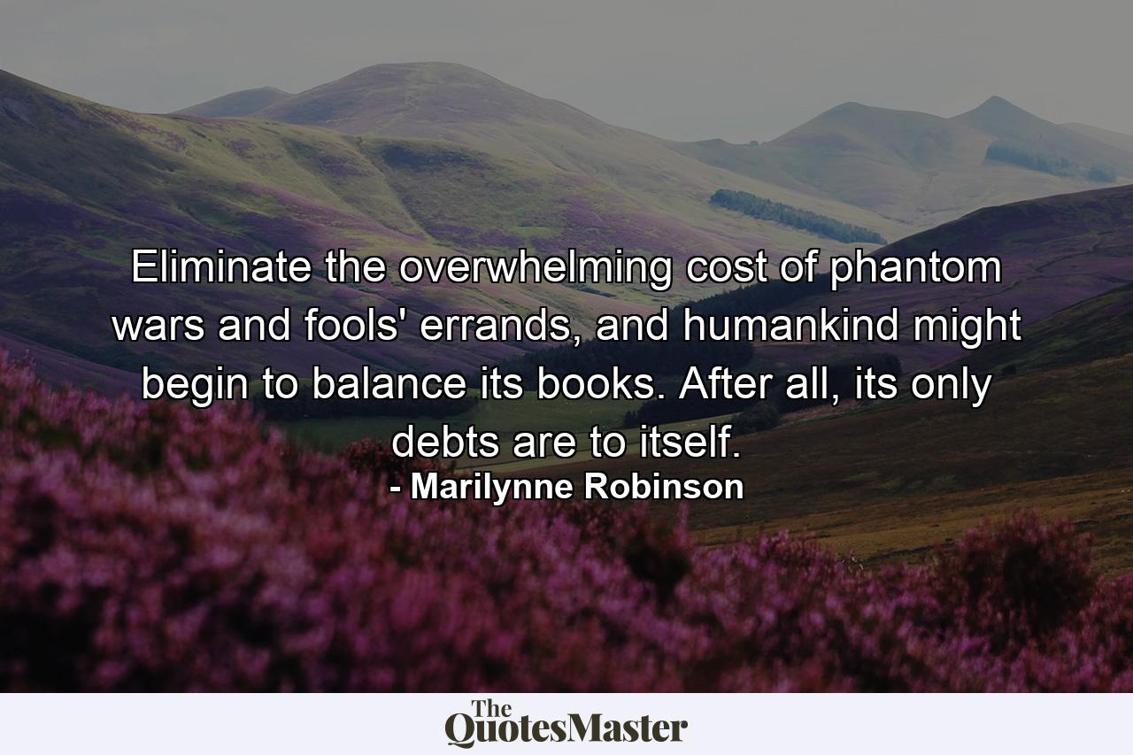 Eliminate the overwhelming cost of phantom wars and fools' errands, and humankind might begin to balance its books. After all, its only debts are to itself. - Quote by Marilynne Robinson