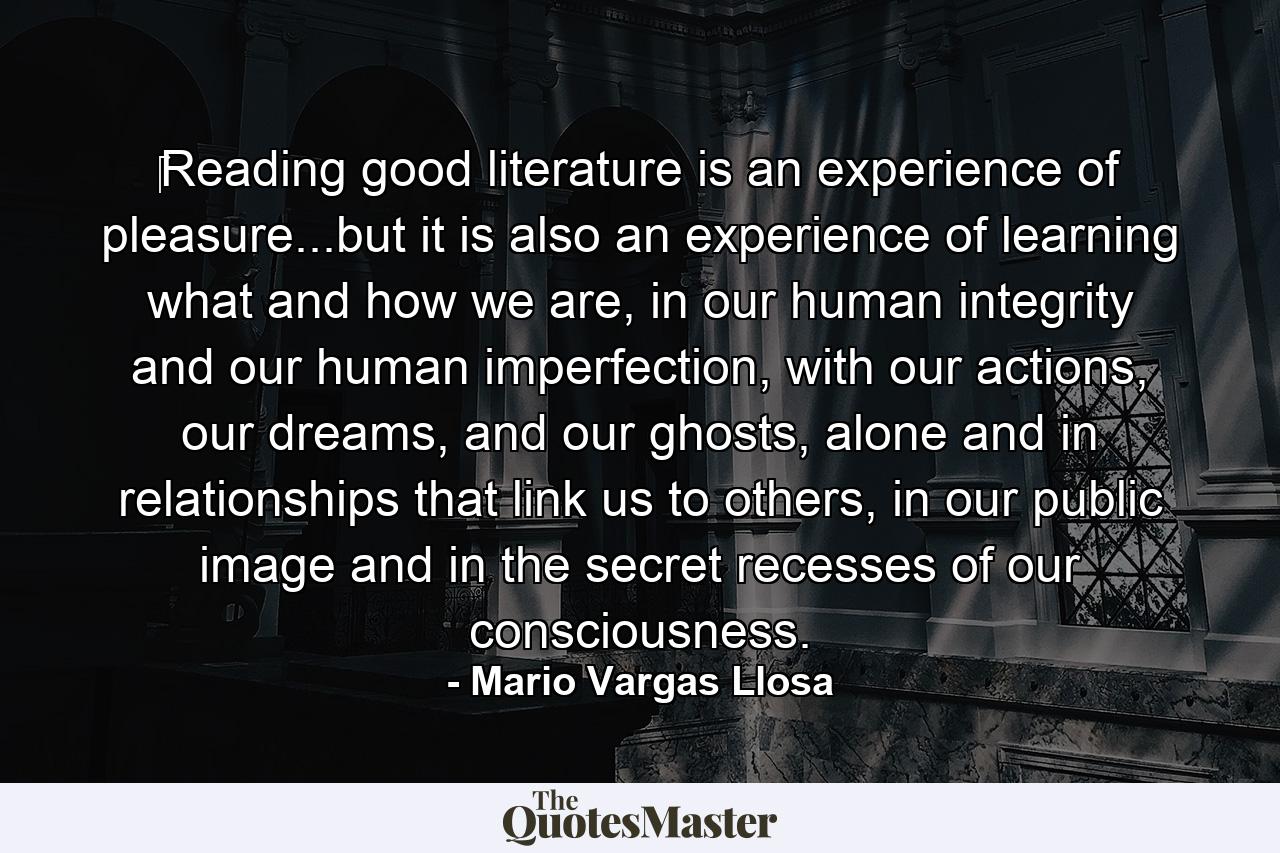 ‎Reading good literature is an experience of pleasure...but it is also an experience of learning what and how we are, in our human integrity and our human imperfection, with our actions, our dreams, and our ghosts, alone and in relationships that link us to others, in our public image and in the secret recesses of our consciousness. - Quote by Mario Vargas Llosa