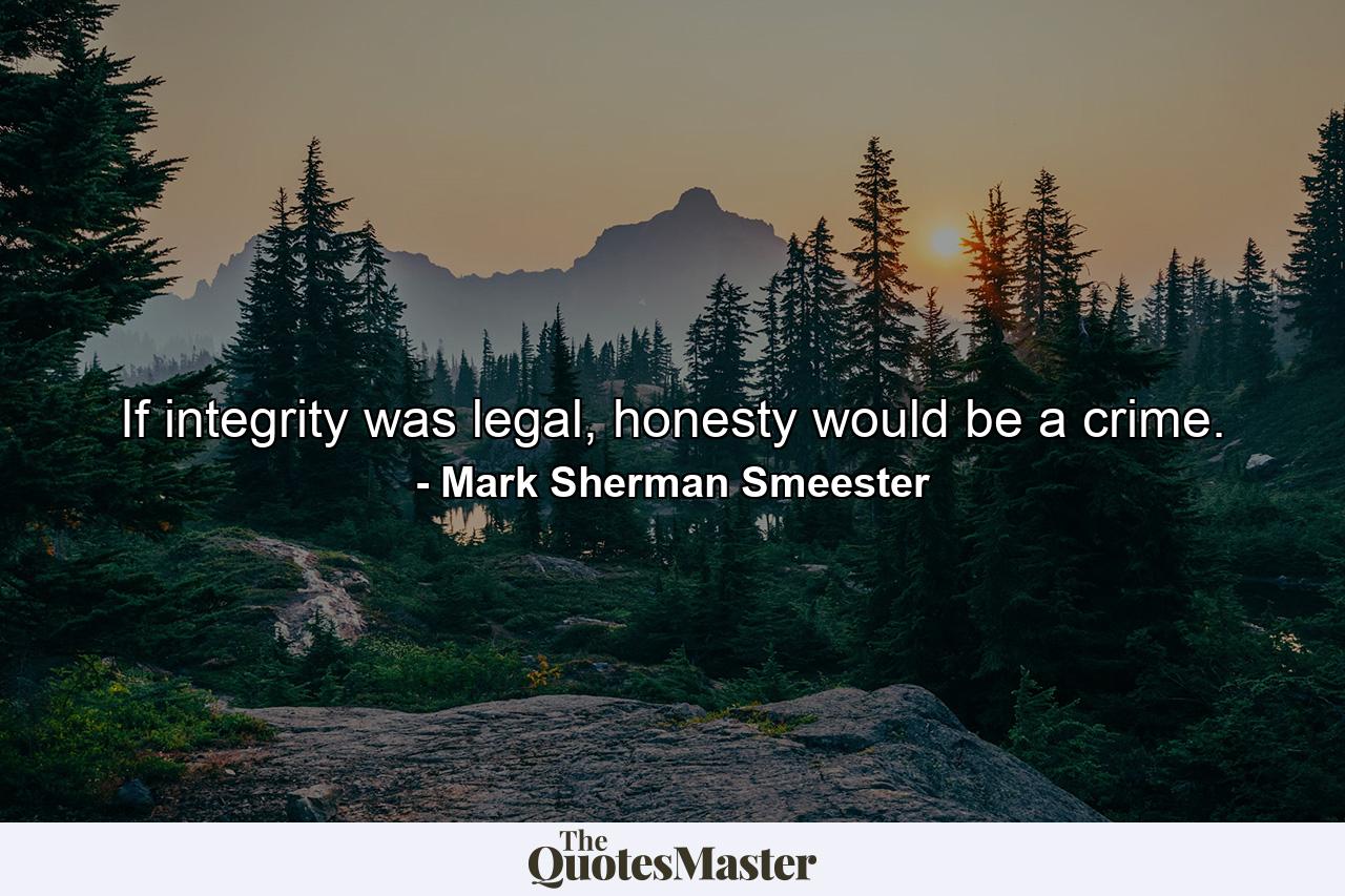 If integrity was legal, honesty would be a crime. - Quote by Mark Sherman Smeester