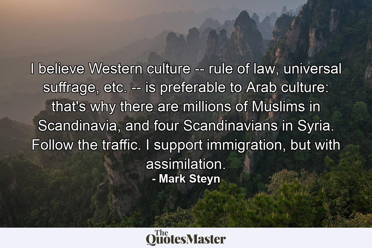 I believe Western culture -- rule of law, universal suffrage, etc. -- is preferable to Arab culture: that's why there are millions of Muslims in Scandinavia, and four Scandinavians in Syria. Follow the traffic. I support immigration, but with assimilation. - Quote by Mark Steyn