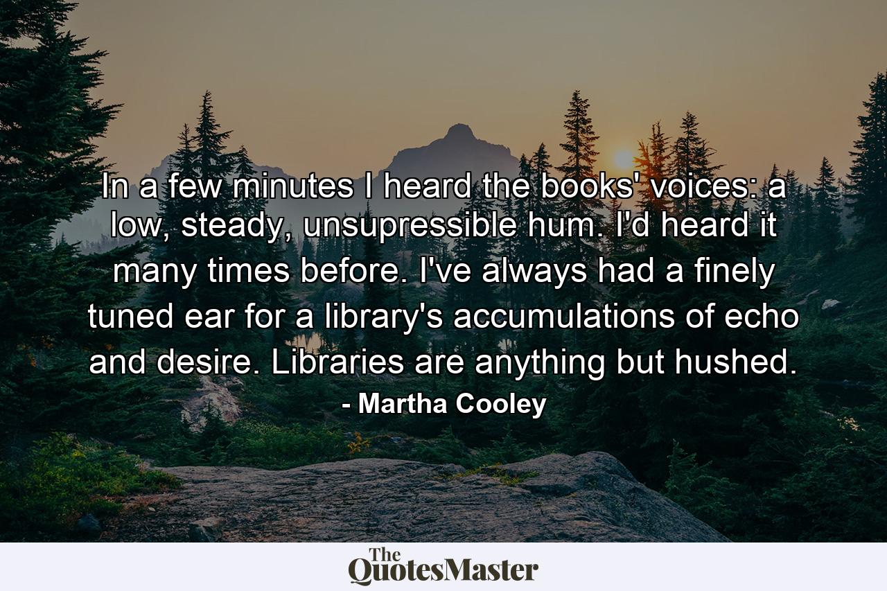 In a few minutes I heard the books' voices: a low, steady, unsupressible hum. I'd heard it many times before. I've always had a finely tuned ear for a library's accumulations of echo and desire. Libraries are anything but hushed. - Quote by Martha Cooley