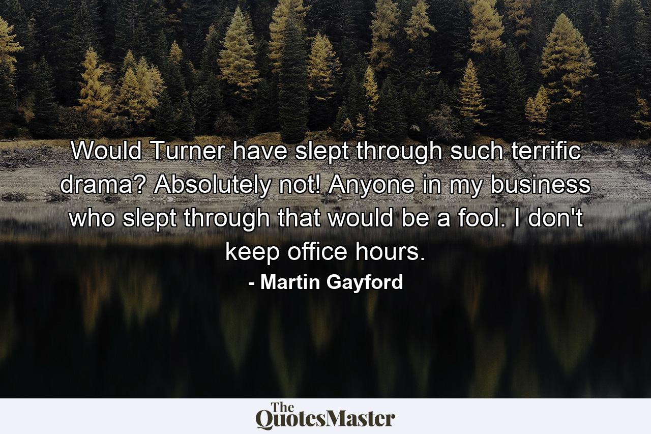 Would Turner have slept through such terrific drama? Absolutely not! Anyone in my business who slept through that would be a fool. I don't keep office hours. - Quote by Martin Gayford