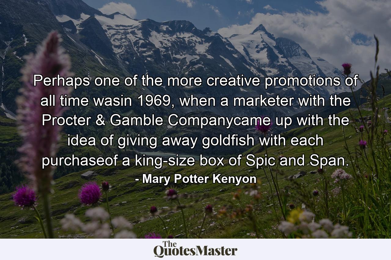 Perhaps one of the more creative promotions of all time wasin 1969, when a marketer with the Procter & Gamble Companycame up with the idea of giving away goldfish with each purchaseof a king-size box of Spic and Span. - Quote by Mary Potter Kenyon