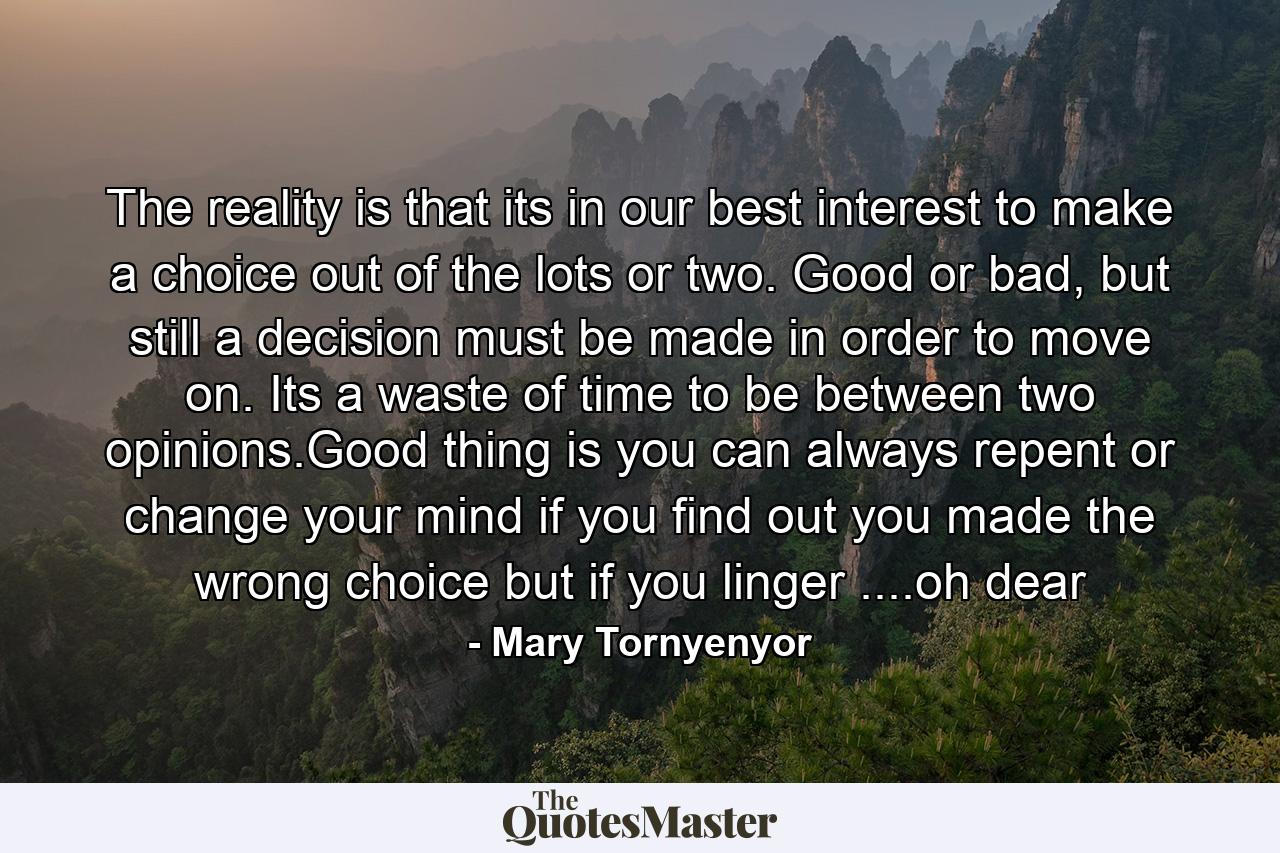 The reality is that its in our best interest to make a choice out of the lots or two. Good or bad, but still a decision must be made in order to move on. Its a waste of time to be between two opinions.Good thing is you can always repent or change your mind if you find out you made the wrong choice but if you linger ....oh dear - Quote by Mary Tornyenyor