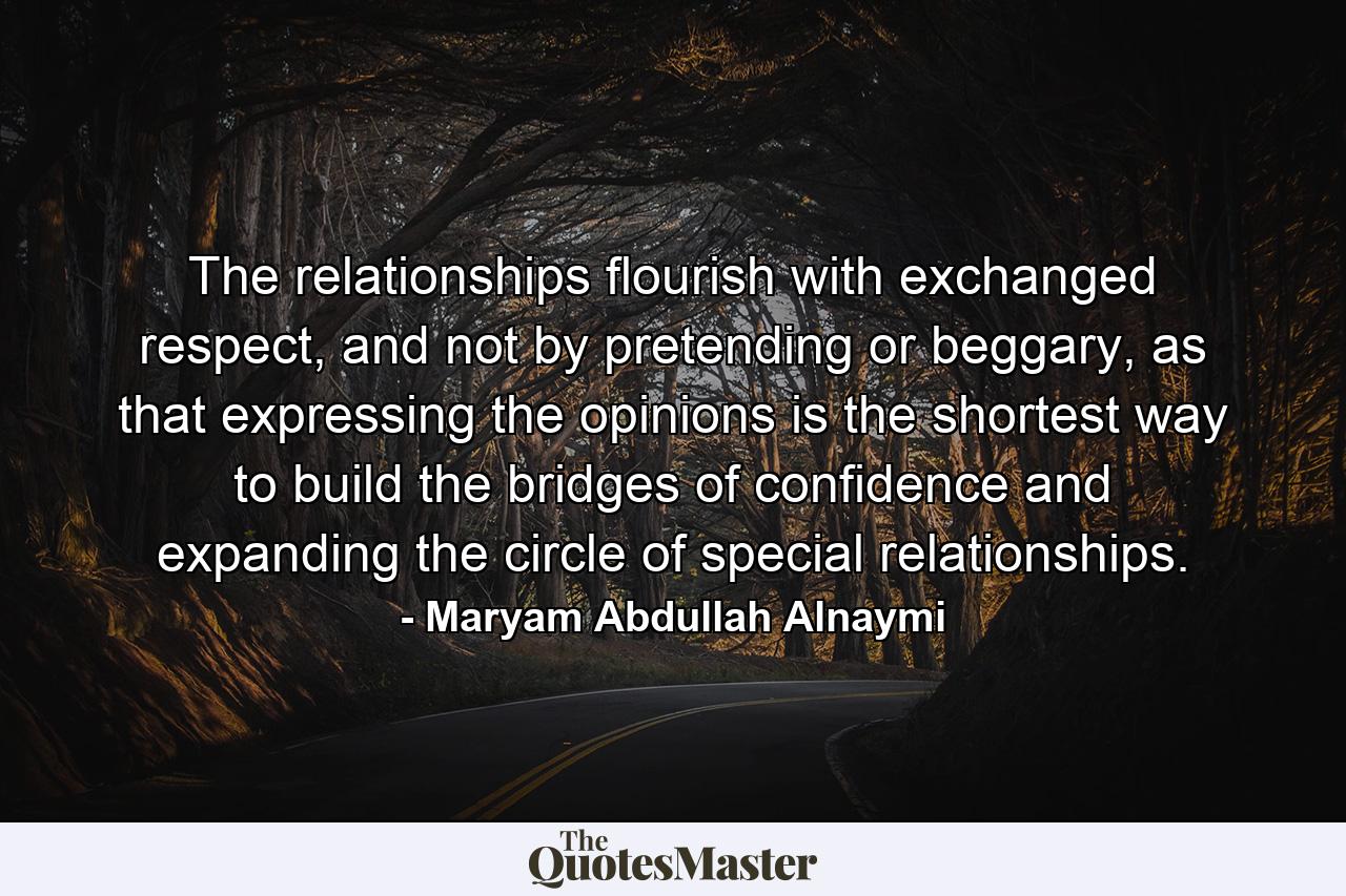 The relationships flourish with exchanged respect, and not by pretending or beggary, as that expressing the opinions is the shortest way to build the bridges of confidence and expanding the circle of special relationships. - Quote by Maryam Abdullah Alnaymi