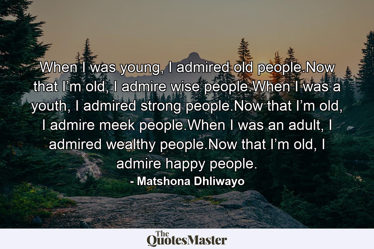 When I was young, I admired old people.Now that I’m old, I admire wise people.When I was a youth, I admired strong people.Now that I’m old, I admire meek people.When I was an adult, I admired wealthy people.Now that I’m old, I admire happy people. - Quote by Matshona Dhliwayo