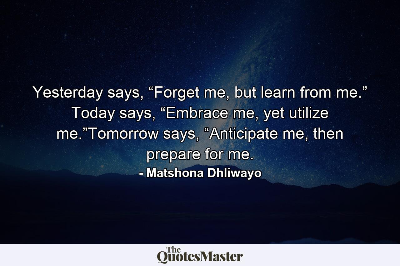 Yesterday says, “Forget me, but learn from me.” Today says, “Embrace me, yet utilize me.”Tomorrow says, “Anticipate me, then prepare for me. - Quote by Matshona Dhliwayo