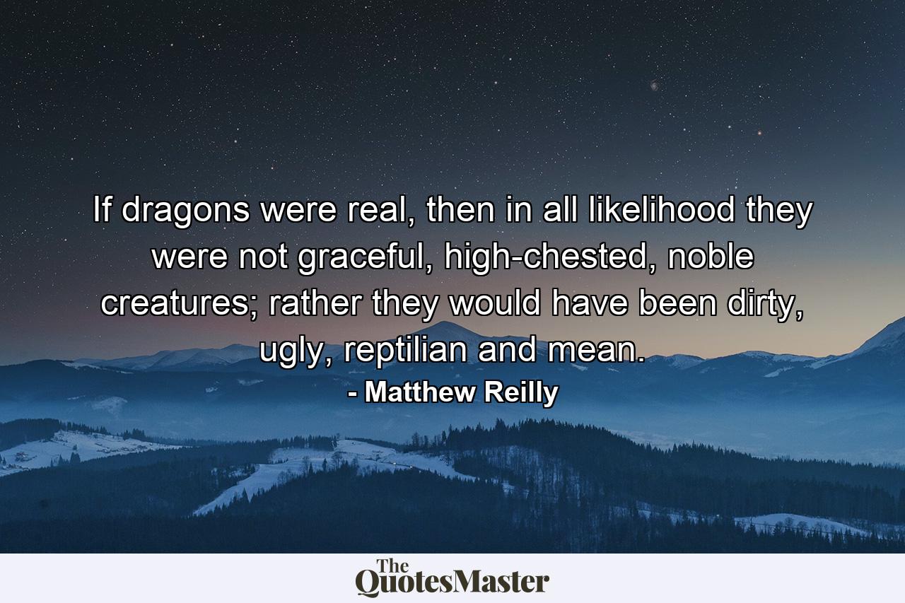 If dragons were real, then in all likelihood they were not graceful, high-chested, noble creatures; rather they would have been dirty, ugly, reptilian and mean. - Quote by Matthew Reilly