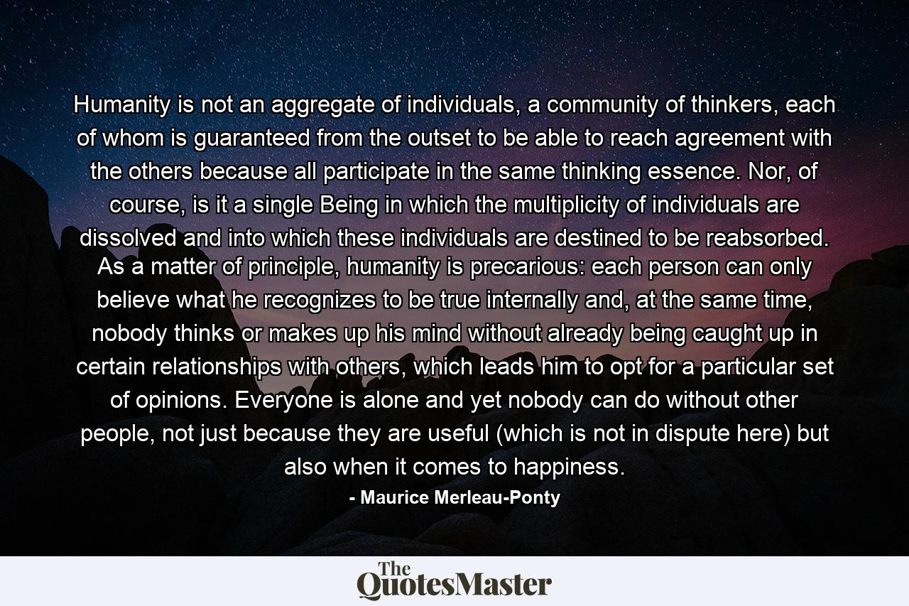 Humanity is not an aggregate of individuals, a community of thinkers, each of whom is guaranteed from the outset to be able to reach agreement with the others because all participate in the same thinking essence. Nor, of course, is it a single Being in which the multiplicity of individuals are dissolved and into which these individuals are destined to be reabsorbed. As a matter of principle, humanity is precarious: each person can only believe what he recognizes to be true internally and, at the same time, nobody thinks or makes up his mind without already being caught up in certain relationships with others, which leads him to opt for a particular set of opinions. Everyone is alone and yet nobody can do without other people, not just because they are useful (which is not in dispute here) but also when it comes to happiness. - Quote by Maurice Merleau-Ponty