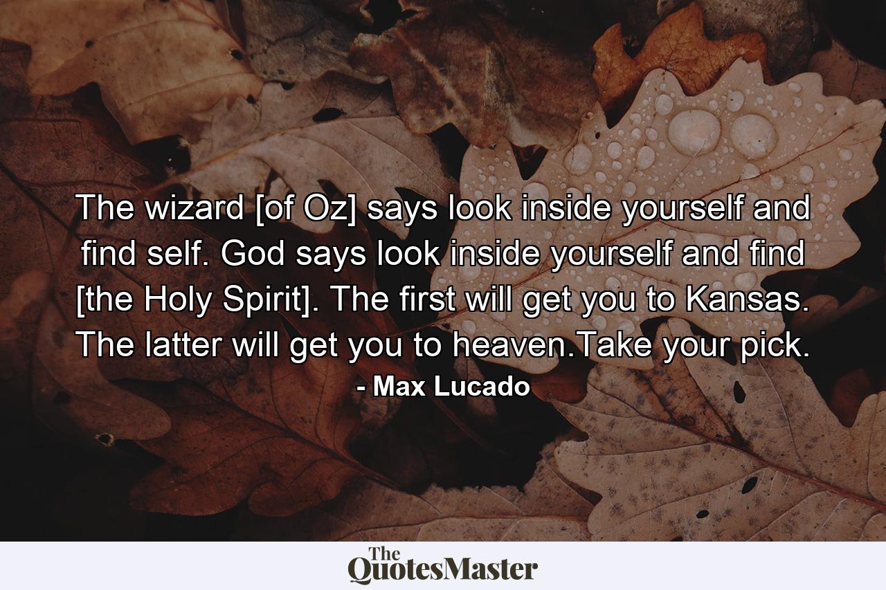 The wizard [of Oz] says look inside yourself and find self. God says look inside yourself and find [the Holy Spirit]. The first will get you to Kansas. The latter will get you to heaven.Take your pick. - Quote by Max Lucado