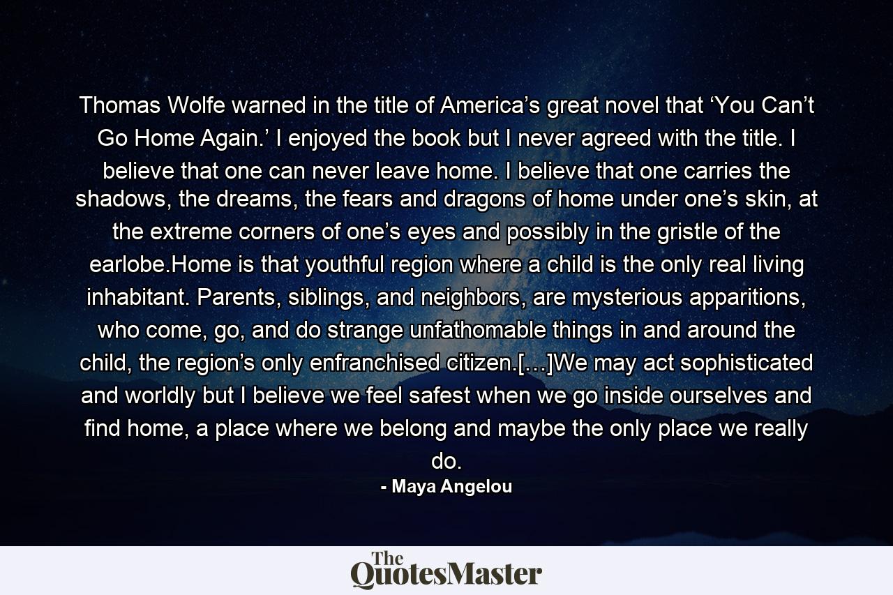 Thomas Wolfe warned in the title of America’s great novel that ‘You Can’t Go Home Again.’ I enjoyed the book but I never agreed with the title. I believe that one can never leave home. I believe that one carries the shadows, the dreams, the fears and dragons of home under one’s skin, at the extreme corners of one’s eyes and possibly in the gristle of the earlobe.Home is that youthful region where a child is the only real living inhabitant. Parents, siblings, and neighbors, are mysterious apparitions, who come, go, and do strange unfathomable things in and around the child, the region’s only enfranchised citizen.[…]We may act sophisticated and worldly but I believe we feel safest when we go inside ourselves and find home, a place where we belong and maybe the only place we really do. - Quote by Maya Angelou