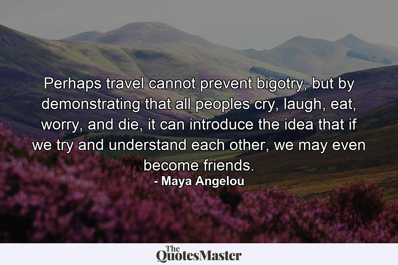 Perhaps travel cannot prevent bigotry, but by demonstrating that all peoples cry, laugh, eat, worry, and die, it can introduce the idea that if we try and understand each other, we may even become friends. - Quote by Maya Angelou