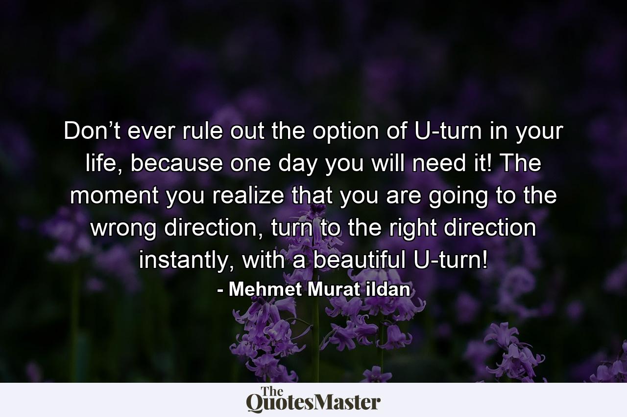 Don’t ever rule out the option of U-turn in your life, because one day you will need it! The moment you realize that you are going to the wrong direction, turn to the right direction instantly, with a beautiful U-turn! - Quote by Mehmet Murat ildan