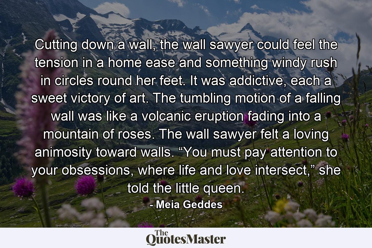 Cutting down a wall, the wall sawyer could feel the tension in a home ease and something windy rush in circles round her feet. It was addictive, each a sweet victory of art. The tumbling motion of a falling wall was like a volcanic eruption fading into a mountain of roses. The wall sawyer felt a loving animosity toward walls. “You must pay attention to your obsessions, where life and love intersect,” she told the little queen.  - Quote by Meia Geddes